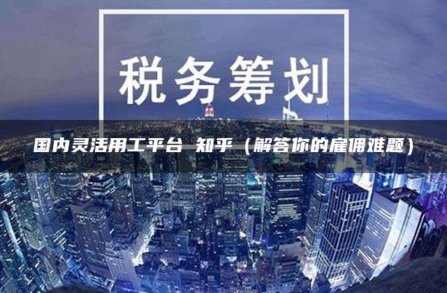 国内灵活用工平台 知乎（解答你的雇佣难题）