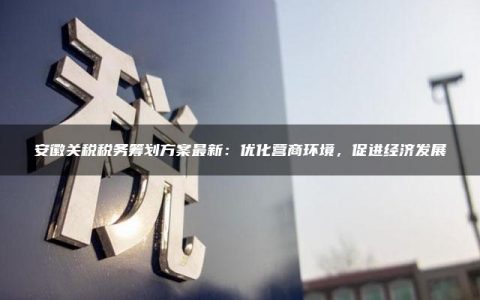 安徽关税税务筹划方案最新：优化营商环境，促进经济发展