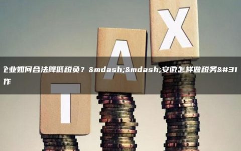 安徽企业如何合法降低税负？——安徽怎样做税务筹划操作