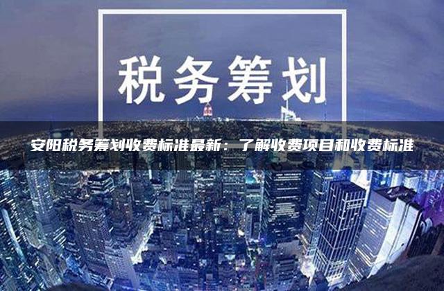 安阳税务筹划收费标准最新：了解收费项目和收费标准