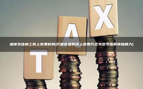 湘潭灵活用工网上缴费时间(方便快捷的线上缴费方式为您节省时间和精力)