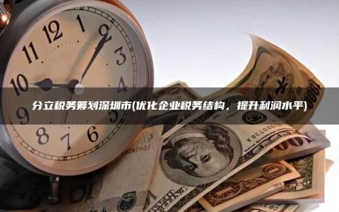 分立税务筹划深圳市(优化企业税务结构，提升利润水平)