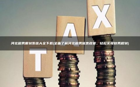 河北税务筹划系统大全下载(全面了解河北税务优惠政策，轻松实现财务规划)