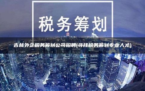 吉林外企税务筹划公司招聘(寻找税务筹划专业人才)