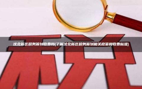 沈北新区税务筹划收费吗(了解沈北新区税务筹划相关政策和收费标准)