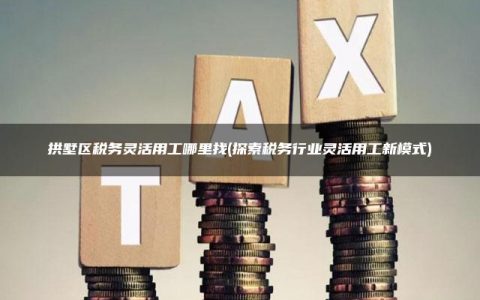 拱墅区税务灵活用工哪里找(探索税务行业灵活用工新模式)