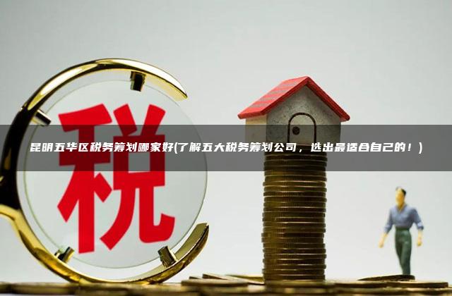 昆明五华区税务筹划哪家好(了解五大税务筹划公司，选出最适合自己的！)