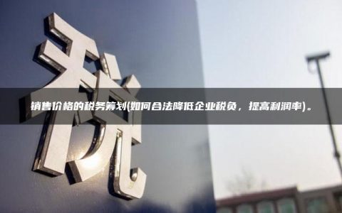 销售价格的税务筹划(如何合法降低企业税负，提高利润率)。