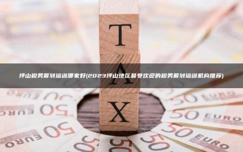 坪山税务筹划培训哪家好(2023坪山地区最受欢迎的税务筹划培训机构推荐)