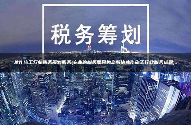 焦作施工行业税务筹划服务(专业的税务顾问为您解决焦作施工行业税务难题)。