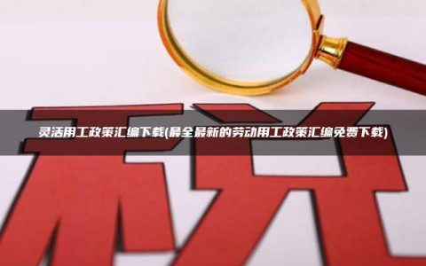灵活用工政策汇编下载(最全最新的劳动用工政策汇编免费下载)