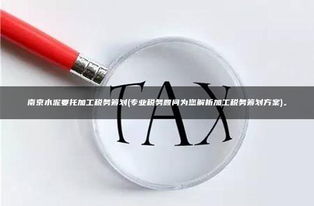 南京水泥委托加工税务筹划(专业税务顾问为您解析加工税务筹划方案)。
