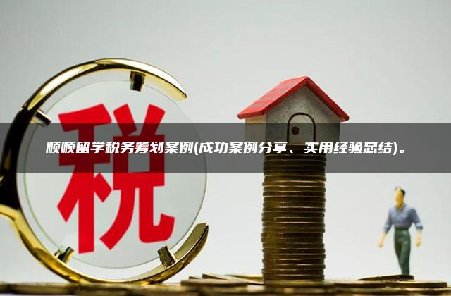 顺顺留学税务筹划案例(成功案例分享、实用经验总结)。