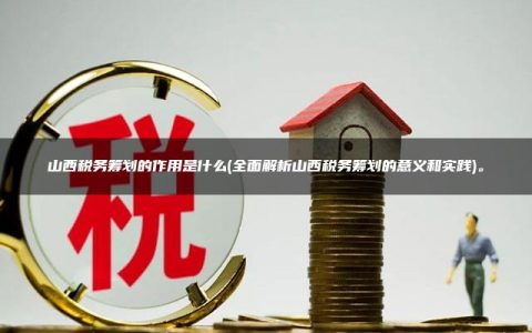 山西税务筹划的作用是什么(全面解析山西税务筹划的意义和实践)。