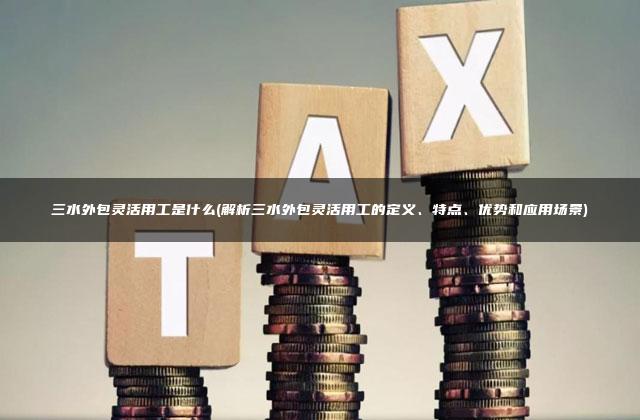 三水外包灵活用工是什么(解析三水外包灵活用工的定义、特点、优势和应用场景)