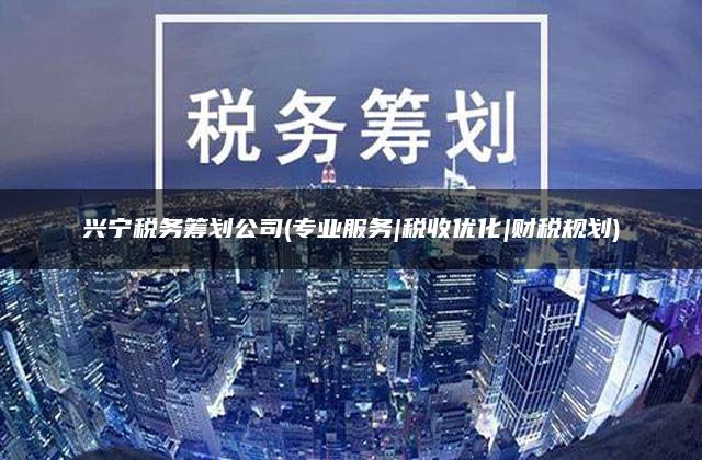 兴宁税务筹划公司(专业服务|税收优化|财税规划)