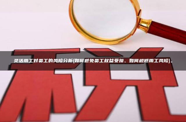 灵活用工对员工的风险分析(如何避免员工权益受损、如何规避用工风险)。