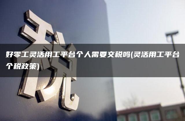 好零工灵活用工平台个人需要交税吗(灵活用工平台个税政策)