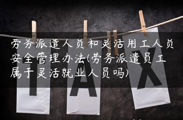 劳务派遣人员和灵活用工人员安全管理办法(劳务派遣员工属于灵活就业人员吗)