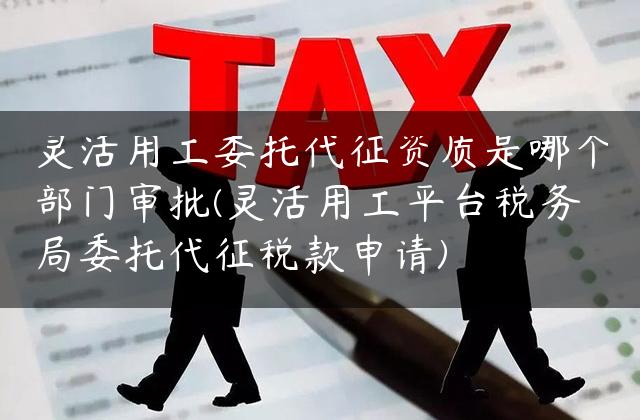 灵活用工委托代征资质是哪个部门审批(灵活用工平台税务局委托代征税款申请)