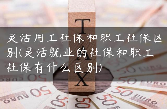 灵活用工社保和职工社保区别(灵活就业的社保和职工社保有什么区别)