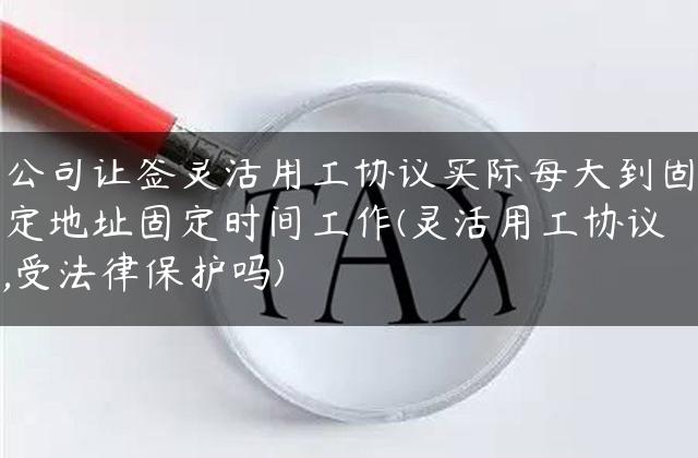 公司让签灵活用工协议实际每天到固定地址固定时间工作(灵活用工协议,受法律保护吗)