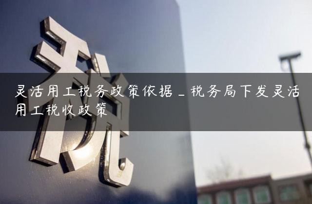 灵活用工税务政策依据_税务局下发灵活用工税收政策